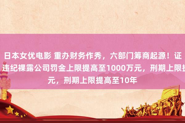 日本女优电影 重办财务作秀，六部门筹商起源！证监会答问：违纪裸露公司罚金上限提高至1000万元，刑期上限提高至10年