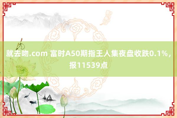 就去吻.com 富时A50期指王人集夜盘收跌0.1%，报11539点
