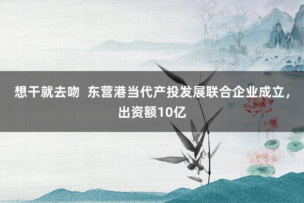 想干就去吻  东营港当代产投发展联合企业成立，出资额10亿