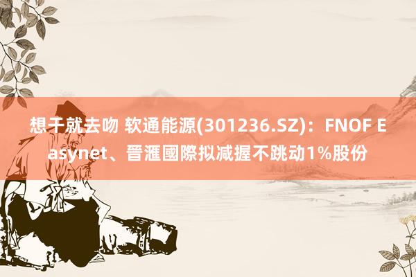 想干就去吻 软通能源(301236.SZ)：FNOF Easynet、晉滙國際拟减握不跳动1%股份