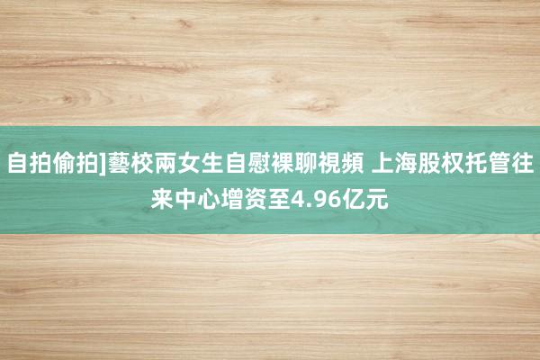 自拍偷拍]藝校兩女生自慰裸聊視頻 上海股权托管往来中心增资至4.96亿元