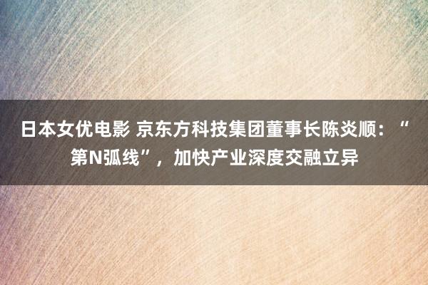 日本女优电影 京东方科技集团董事长陈炎顺：“第N弧线”，加快产业深度交融立异