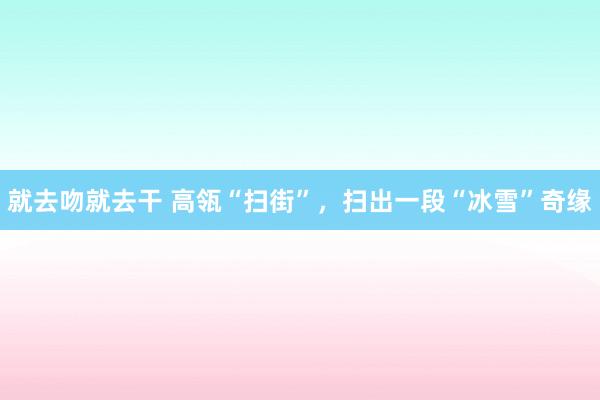 就去吻就去干 高瓴“扫街”，扫出一段“冰雪”奇缘