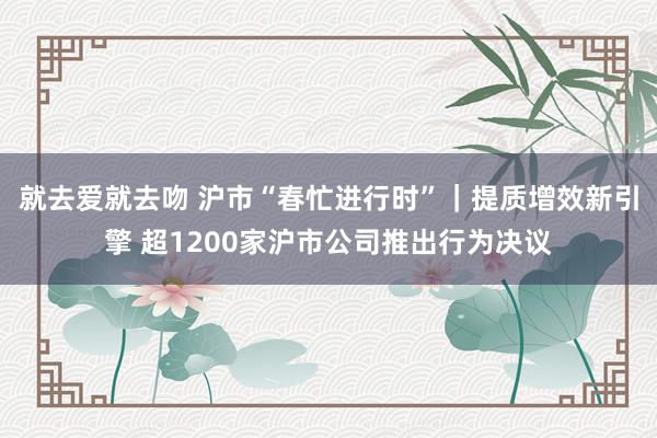 就去爱就去吻 沪市“春忙进行时”｜提质增效新引擎 超1200家沪市公司推出行为决议