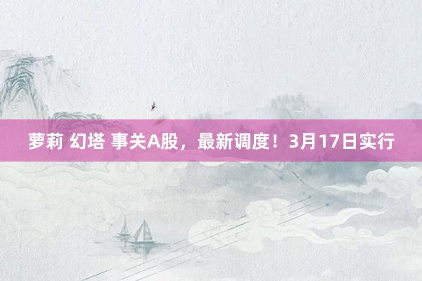 萝莉 幻塔 事关A股，最新调度！3月17日实行