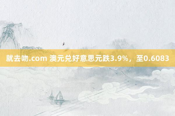 就去吻.com 澳元兑好意思元跌3.9%，至0.6083