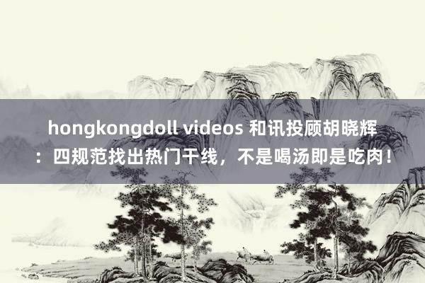 hongkongdoll videos 和讯投顾胡晓辉：四规范找出热门干线，不是喝汤即是吃肉！