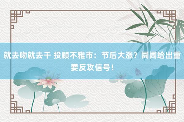 就去吻就去干 投顾不雅市：节后大涨？阛阓给出重要反攻信号！